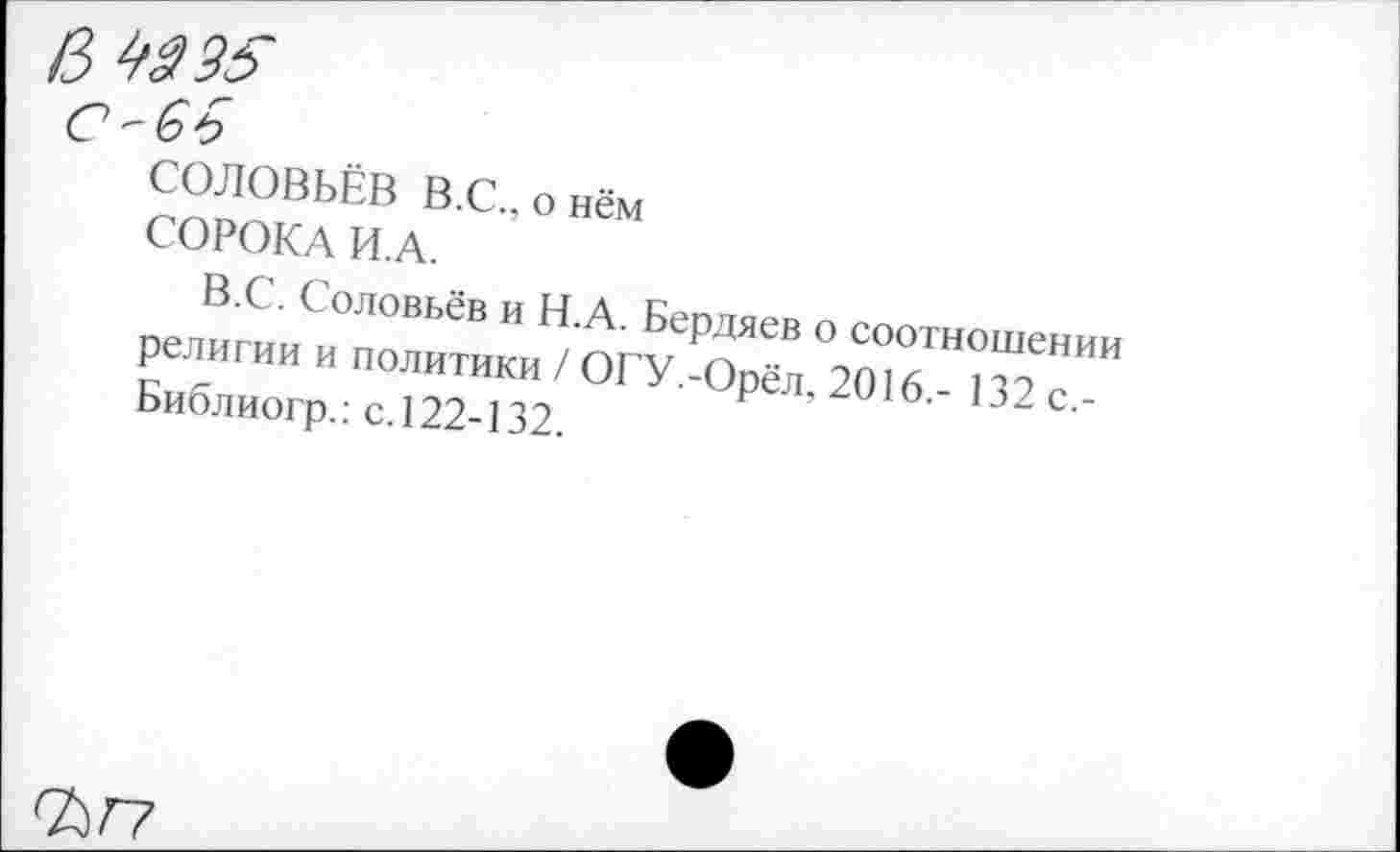 ﻿№35
' 33)
СОЛОВЬЁВ В.С., о нём
СОРОКА И.А.
В.С. Соловьёв и Н.А. Бердяев о соотношении религии и политики / ОГУ.-Орёл, 2016.- 132 с,-Библиогр.: с. 122-132.